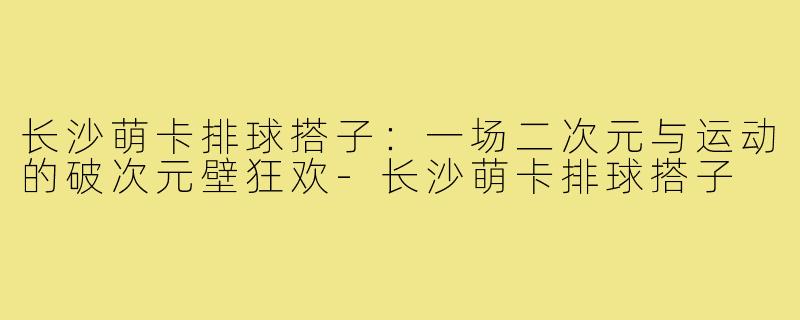 长沙萌卡排球搭子:一场二次元与运动的破次元壁狂欢-长沙萌卡排球搭子
