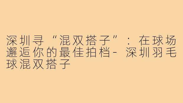 深圳寻“混双搭子”:在球场邂逅你的最佳拍档-深圳羽毛球混双搭子