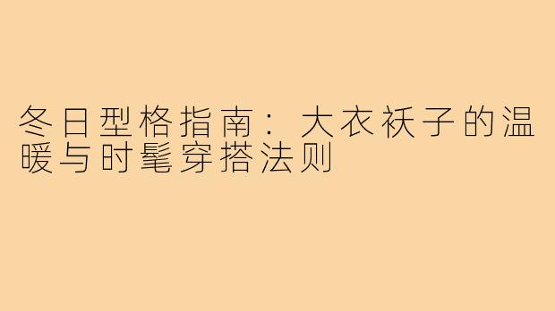 冬日型格指南：大衣袄子的温暖与时髦穿搭法则