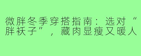 微胖冬季穿搭指南：选对“胖袄子”，藏肉显瘦又暖人