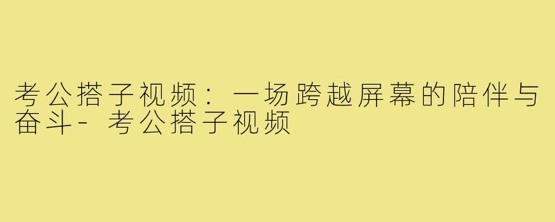 考公搭子视频：一场跨越屏幕的陪伴与奋斗-考公搭子视频