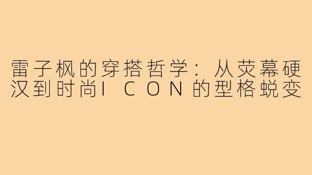 雷子枫的穿搭哲学：从荧幕硬汉到时尚ICON的型格蜕变