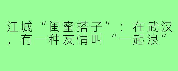 江城“闺蜜搭子”：在武汉，有一种友情叫“一起浪”