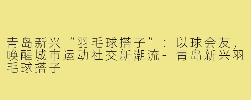 青岛新兴“羽毛球搭子”：以球会友，唤醒城市运动社交新潮流-青岛新兴羽毛球搭子