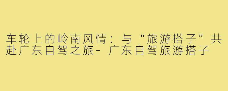 车轮上的岭南风情:与“旅游搭子”共赴广东自驾之旅-广东自驾旅游搭子