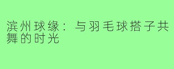 滨州球缘：与羽毛球搭子共舞的时光