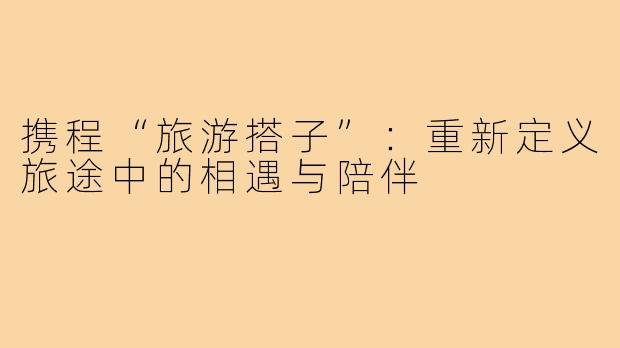 携程“旅游搭子”：重新定义旅途中的相遇与陪伴
