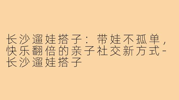 长沙遛娃搭子:带娃不孤单,快乐翻倍的亲子社交新方式-长沙遛娃搭子