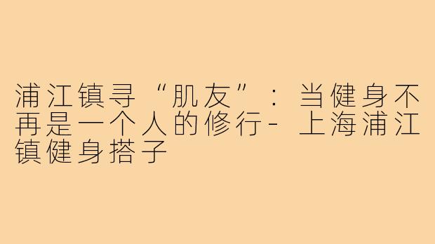浦江镇寻“肌友”：当健身不再是一个人的修行-上海浦江镇健身搭子