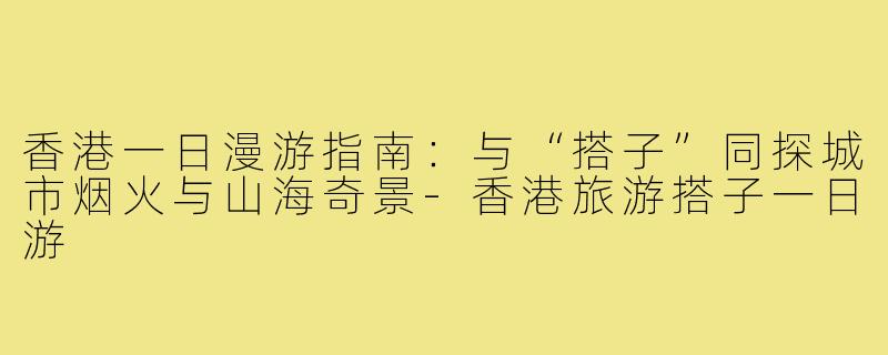 香港一日漫游指南：与“搭子”同探城市烟火与山海奇景-香港旅游搭子一日游