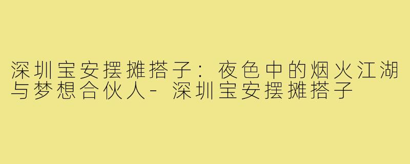 深圳宝安摆摊搭子：夜色中的烟火江湖与梦想合伙人-深圳宝安摆摊搭子