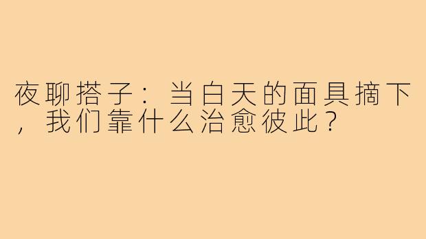 夜聊搭子：当白天的面具摘下，我们靠什么治愈彼此？