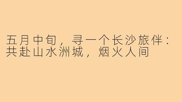 五月中旬,寻一个长沙旅伴:共赴山水洲城,烟火人间