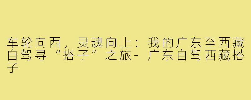 车轮向西,灵魂向上:我的广东至西藏自驾寻“搭子”之旅-广东自驾西藏搭子