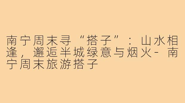 南宁周末寻“搭子”：山水相逢，邂逅半城绿意与烟火-南宁周末旅游搭子