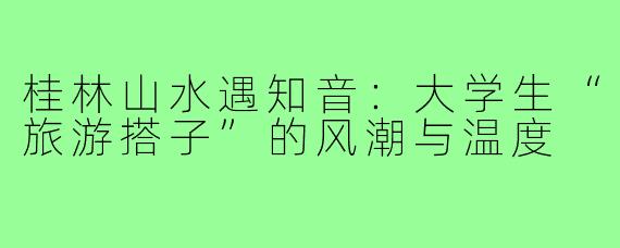 桂林山水遇知音：大学生“旅游搭子”的风潮与温度