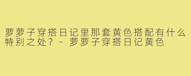 萝萝子穿搭日记里那套黄色搭配有什么特别之处？-萝萝子穿搭日记黄色