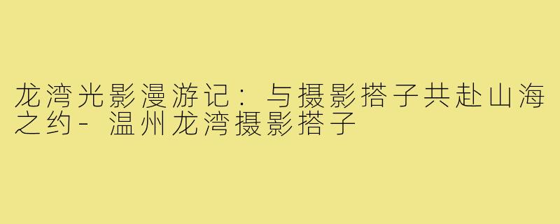 龙湾光影漫游记：与摄影搭子共赴山海之约-温州龙湾摄影搭子