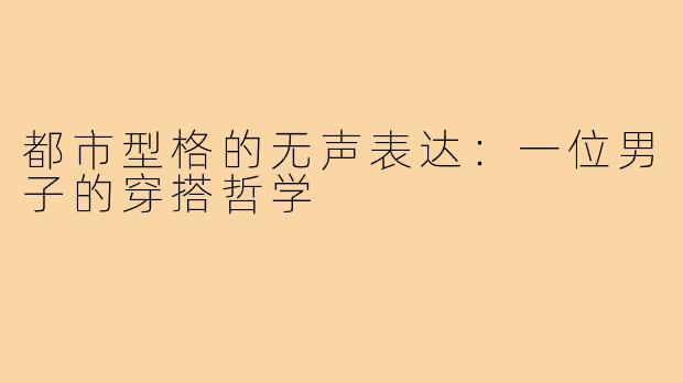 都市型格的无声表达:一位男子的穿搭哲学