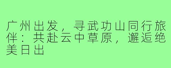 广州出发,寻武功山同行旅伴:共赴云中草原,邂逅绝美日出