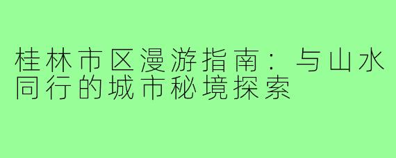 桂林市区漫游指南:与山水同行的城市秘境探索