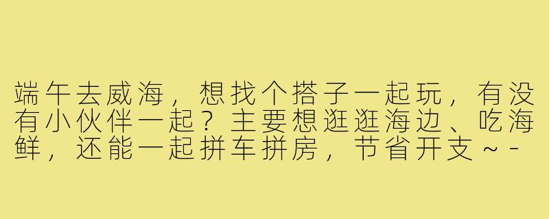 端午去威海，想找个搭子一起玩，有没有小伙伴一起？主要想逛逛海边、吃海鲜，还能一起拼车拼房，节省开支～-端午去威海搭子