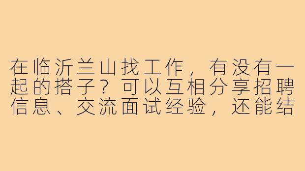 在临沂兰山找工作,有没有一起的搭子?可以互相分享招聘信息、交流面试经验,还能结伴参加招聘会,互相督促鼓励!-临沂兰山找工作搭子