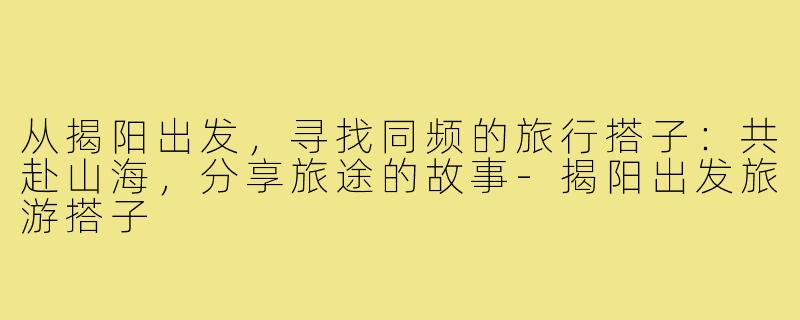 从揭阳出发,寻找同频的旅行搭子:共赴山海,分享旅途的故事-揭阳出发旅游搭子