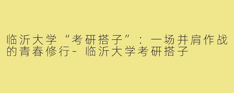 临沂大学“考研搭子”：一场并肩作战的青春修行-临沂大学考研搭子