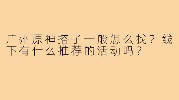 广州原神搭子一般怎么找?线下有什么推荐的活动吗?
