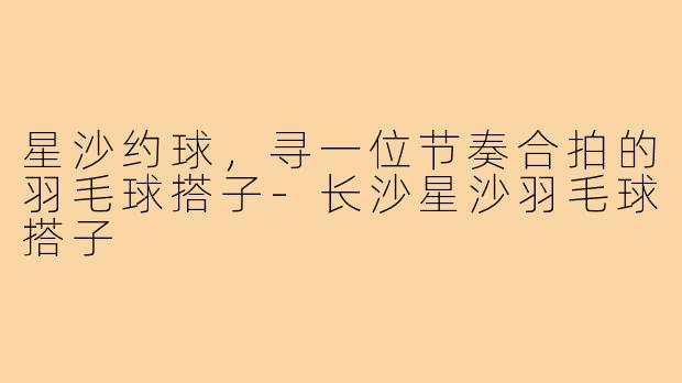 星沙约球,寻一位节奏合拍的羽毛球搭子-长沙星沙羽毛球搭子