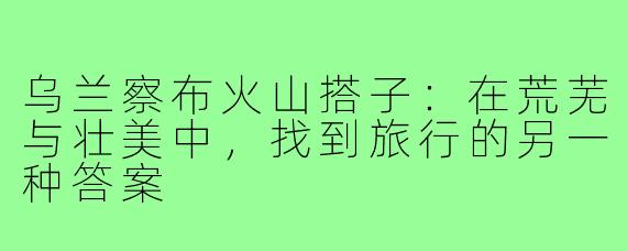 乌兰察布火山搭子：在荒芜与壮美中，找到旅行的另一种答案
