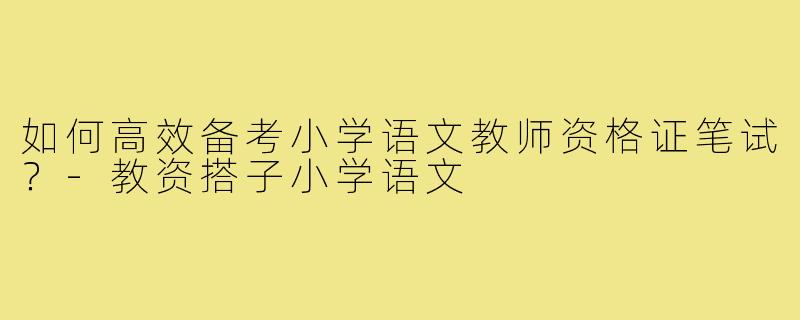 如何高效备考小学语文教师资格证笔试?-教资搭子小学语文