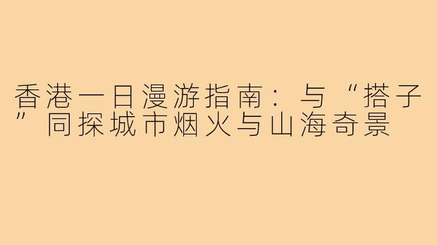 香港一日漫游指南：与“搭子”同探城市烟火与山海奇景