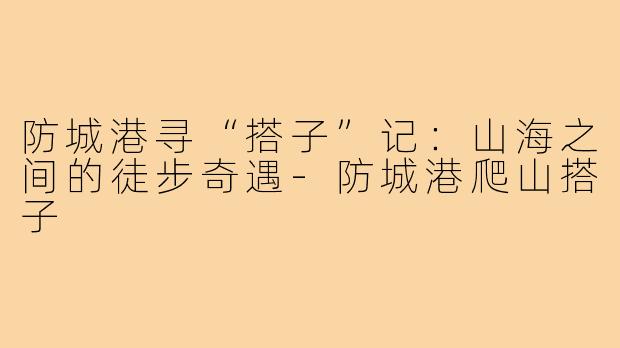防城港寻“搭子”记:山海之间的徒步奇遇-防城港爬山搭子