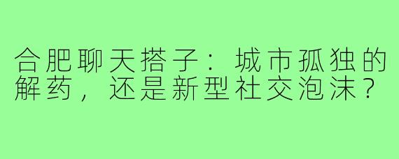 合肥聊天搭子：城市孤独的解药，还是新型社交泡沫？