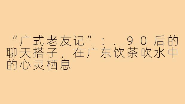 “广式老友记”:.90后的聊天搭子,在广东饮茶吹水中的心灵栖息