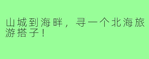 山城到海畔，寻一个北海旅游搭子！