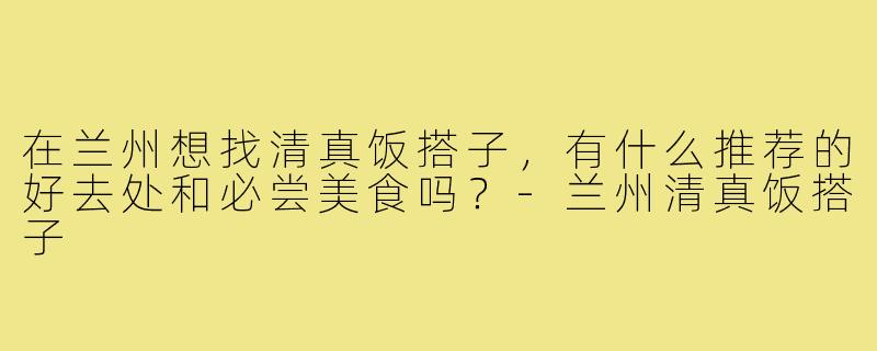 在兰州想找清真饭搭子，有什么推荐的好去处和必尝美食吗？-兰州清真饭搭子
