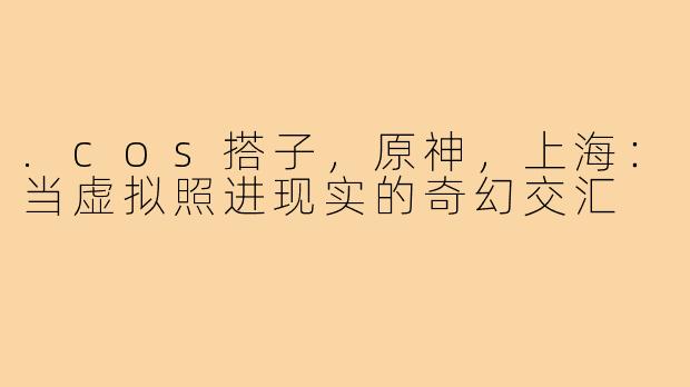 .cos搭子，原神，上海：当虚拟照进现实的奇幻交汇