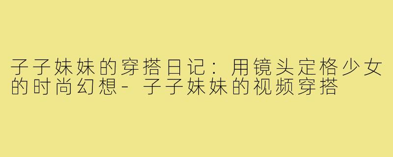 子子妹妹的穿搭日记：用镜头定格少女的时尚幻想