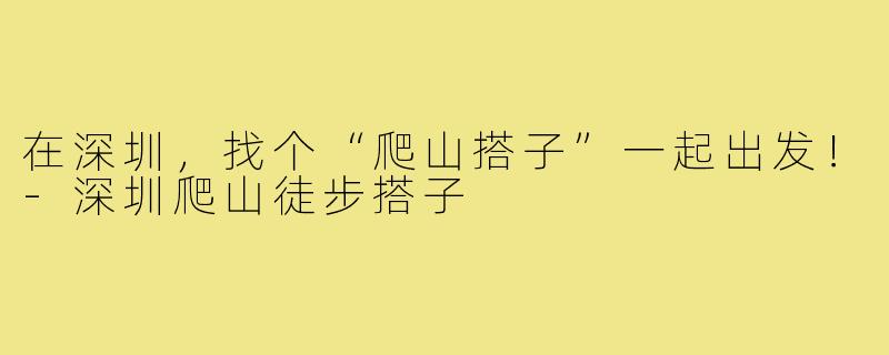 在深圳，找个“爬山搭子”一起出发！-深圳爬山徒步搭子