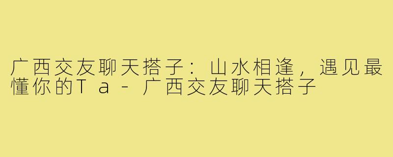 广西交友聊天搭子：山水相逢，遇见最懂你的Ta-广西交友聊天搭子