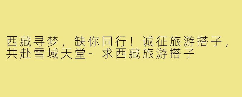 西藏寻梦，缺你同行！诚征旅游搭子，共赴雪域天堂-求西藏旅游搭子