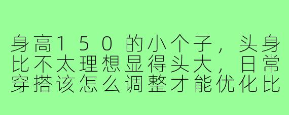 身高150的小个子，头身比不太理想显得头大，日常穿搭该怎么调整才能优化比例？