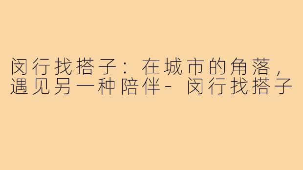 闵行找搭子：在城市的角落，遇见另一种陪伴-闵行找搭子