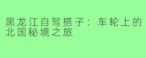 黑龙江自驾搭子：车轮上的北国秘境之旅