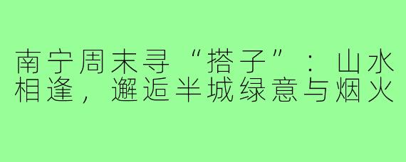 南宁周末寻“搭子”：山水相逢，邂逅半城绿意与烟火