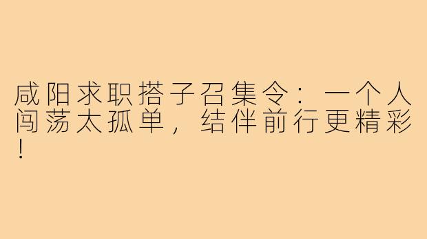咸阳求职搭子召集令：一个人闯荡太孤单，结伴前行更精彩！