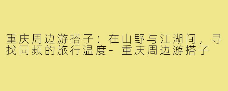 重庆周边游搭子：在山野与江湖间，寻找同频的旅行温度-重庆周边游搭子